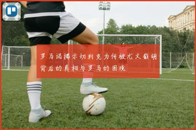 罗马诺揭示切利克为何被尤文截胡背后的真相与罗马的困境