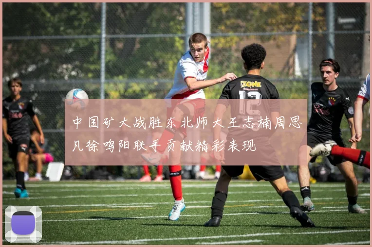 中国矿大战胜东北师大王志楠周思凡徐鸣阳联手贡献精彩表现