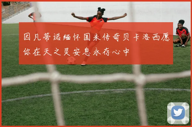 因凡蒂诺缅怀国米传奇贝卡洛西愿你在天之灵安息永存心中
