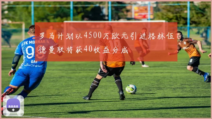 罗马计划以4500万欧元引进格林伍德曼联将获40收益分成