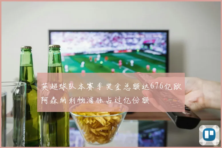 英超球队本赛季奖金总额达676亿欧阿森纳利物浦独占过亿份额