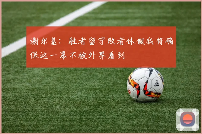 谢尔基：胜者留守败者休假我将确保这一幕不被外界看到
