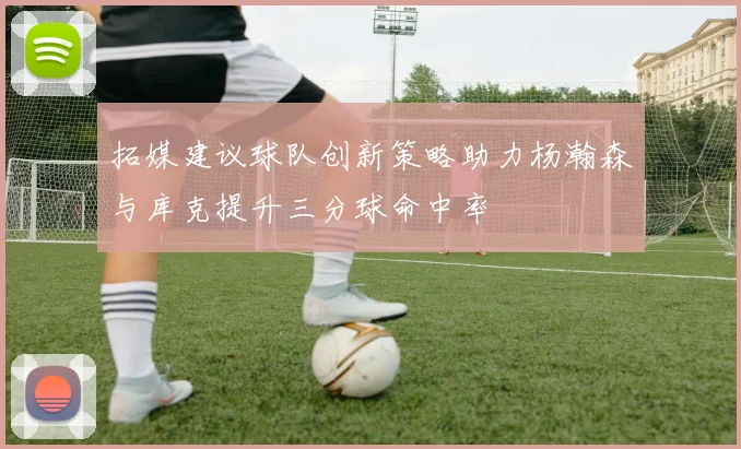 拓媒建议球队创新策略助力杨瀚森与库克提升三分球命中率