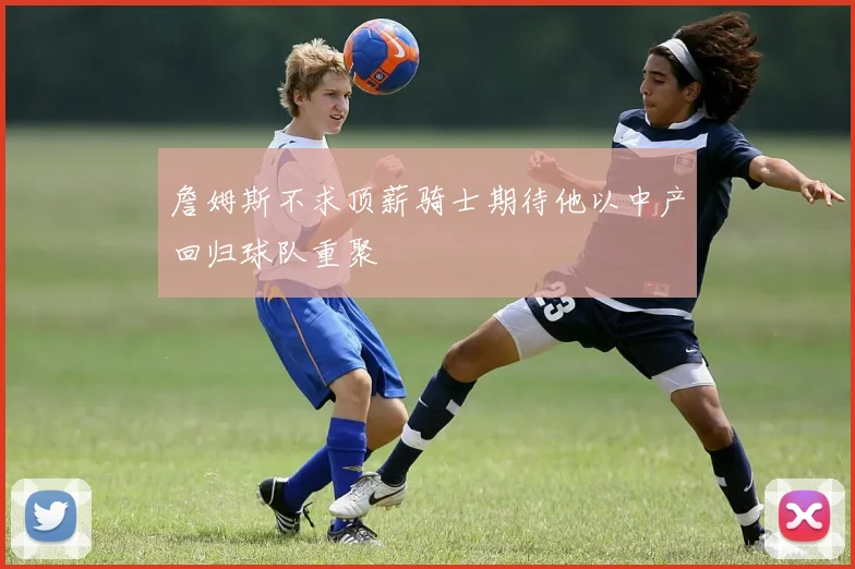 詹姆斯不求顶薪骑士期待他以中产回归球队重聚