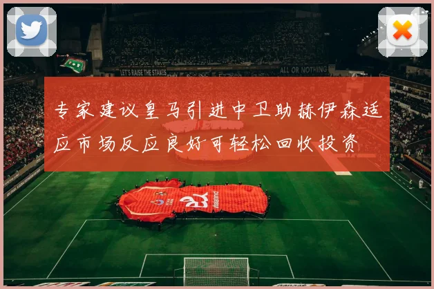 专家建议皇马引进中卫助赫伊森适应市场反应良好可轻松回收投资