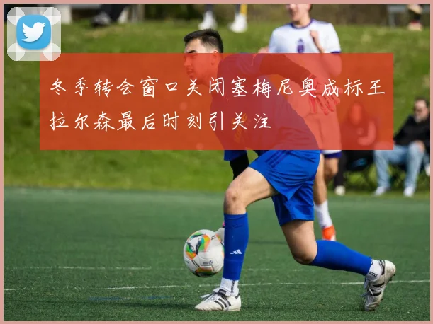 冬季转会窗口关闭塞梅尼奥成标王拉尔森最后时刻引关注