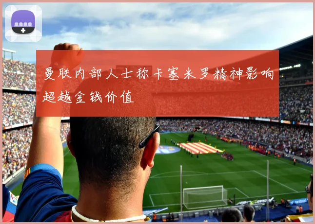 曼联内部人士称卡塞米罗精神影响超越金钱价值