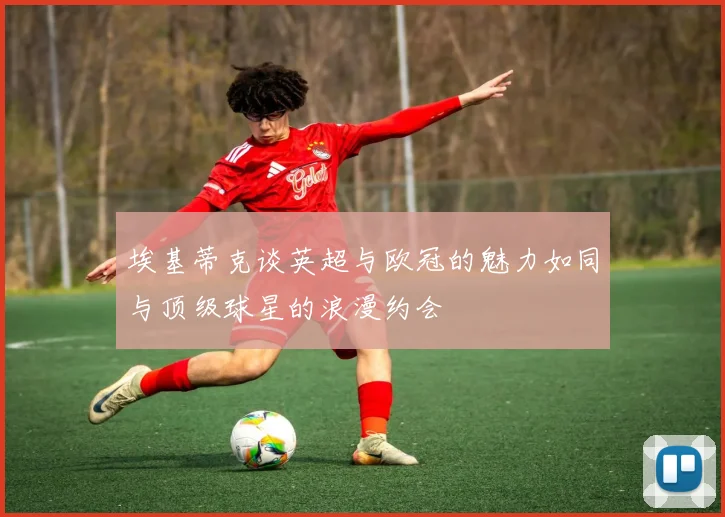 埃基蒂克谈英超与欧冠的魅力如同与顶级球星的浪漫约会