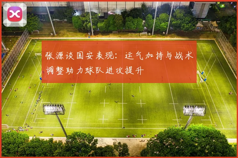 张源谈国安表现：运气加持与战术调整助力球队进攻提升