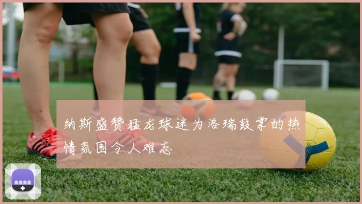 纳斯盛赞猛龙球迷为洛瑞鼓掌的热情氛围令人难忘