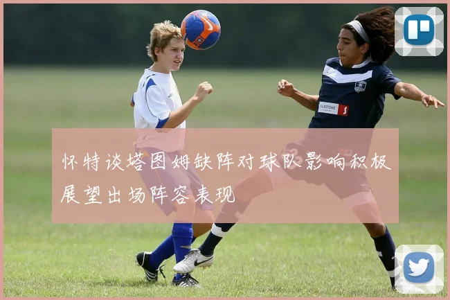 怀特谈塔图姆缺阵对球队影响积极展望出场阵容表现