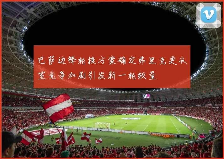 巴萨边锋轮换方案确定弗里克更衣室竞争加剧引发新一轮较量