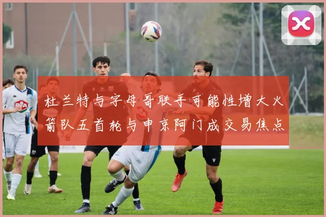 杜兰特与字母哥联手可能性增大火箭队五首轮与申京阿门成交易焦点