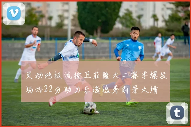 灵动地板流控卫菲隆大二赛季爆发场均22分助力乐透选秀前景大增