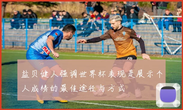 盐贝健人强调世界杯表现是展示个人成绩的最佳途径与方式