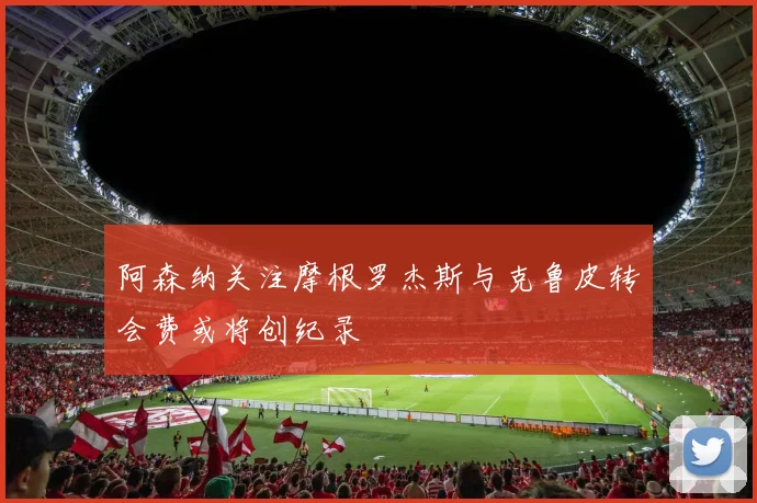 阿森纳关注摩根罗杰斯与克鲁皮转会费或将创纪录