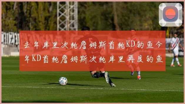 去年库里次轮詹姆斯首轮KD钓鱼今年KD首轮詹姆斯次轮库里再度钓鱼的奇妙对比