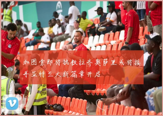 加图索即将执教拉齐奥萨里或将接手亚特兰大新篇章开启