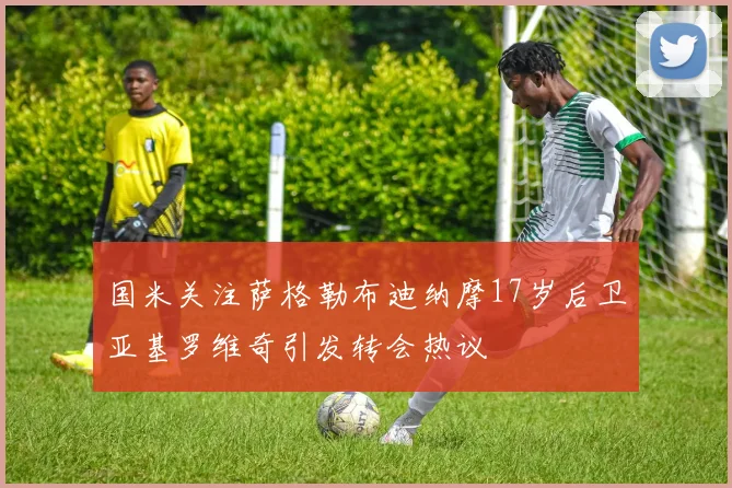 国米关注萨格勒布迪纳摩17岁后卫亚基罗维奇引发转会热议
