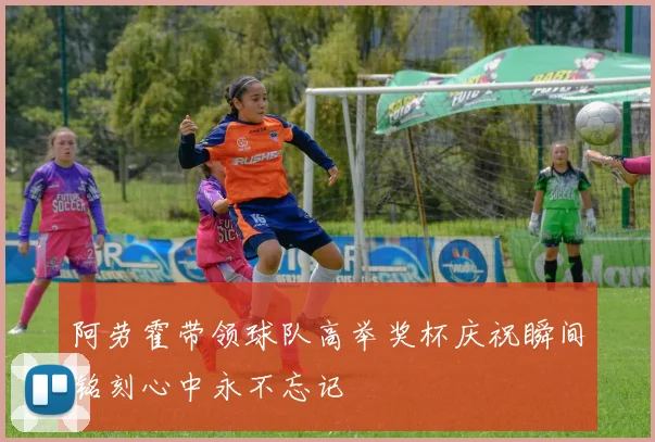 阿劳霍带领球队高举奖杯庆祝瞬间铭刻心中永不忘记