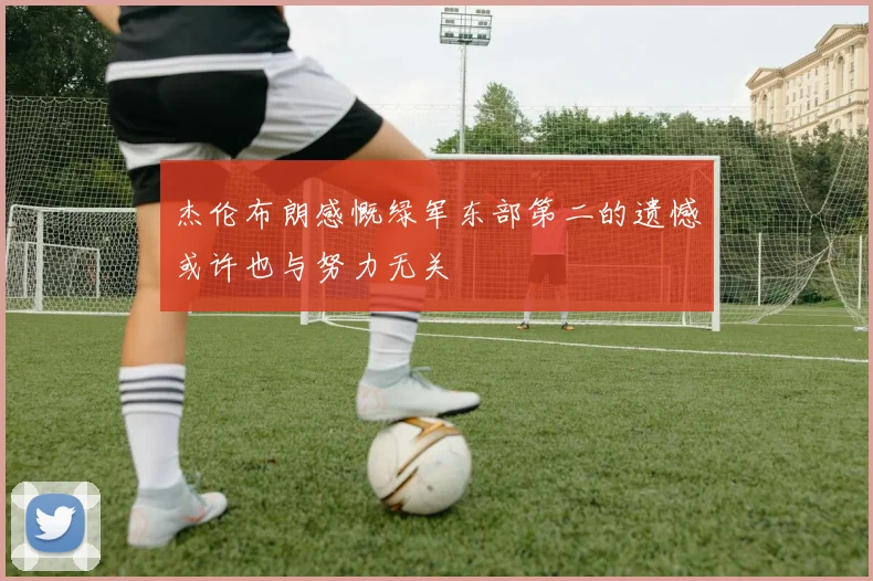 杰伦布朗感慨绿军东部第二的遗憾或许也与努力无关