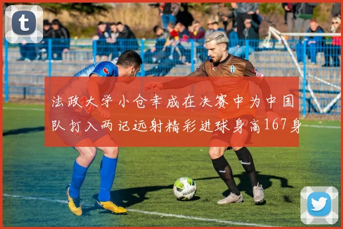 法政大学小仓幸成在决赛中为中国队打入两记远射精彩进球身高167身价25万欧
