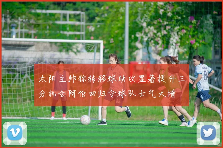 太阳主帅称转移球助攻显著提升三分机会阿伦回归令球队士气大增